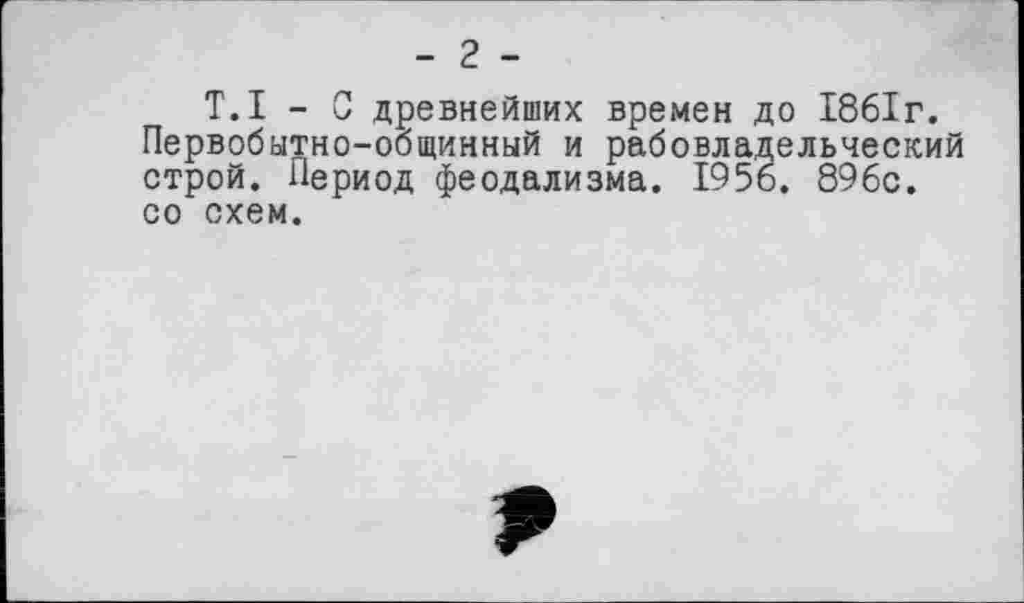 ﻿- 2 -
T.I - С древнейших времен до 1861г. Первобытно-общинный и рабовладельческий строй. Период феодализма. 1956. 896с. со схем.
